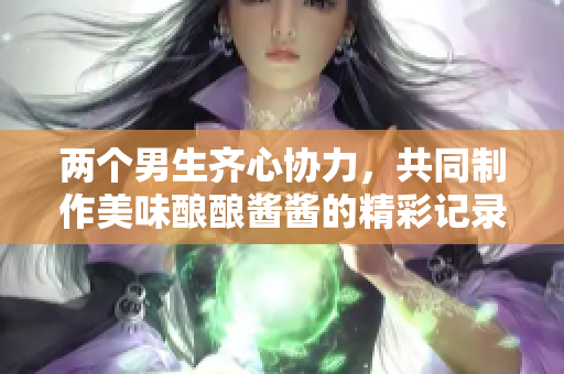两个男生齐心协力，共同制作美味酿酿酱酱的精彩记录