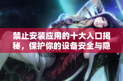 禁止安装应用的十大入口揭秘，保护你的设备安全与隐私
