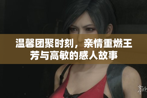 温馨团聚时刻，亲情重燃王芳与高敏的感人故事
