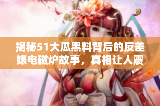 揭秘51大瓜黑料背后的反差婊电磁炉故事，真相让人震惊