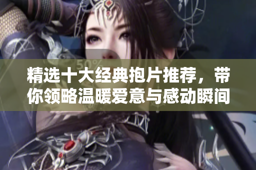 精选十大经典抱片推荐，带你领略温暖爱意与感动瞬间