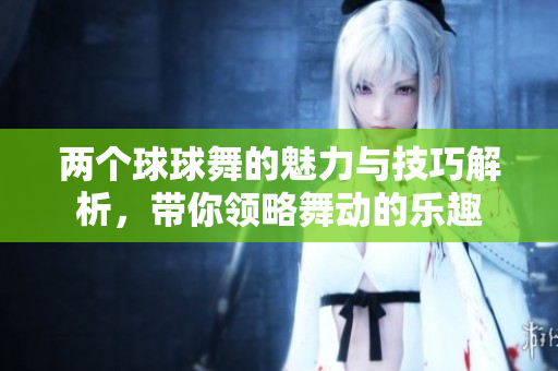 两个球球舞的魅力与技巧解析，带你领略舞动的乐趣