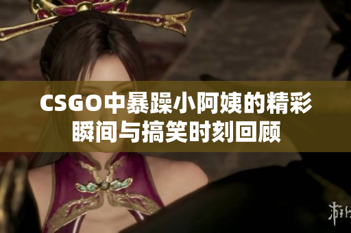 CSGO中暴躁小阿姨的精彩瞬间与搞笑时刻回顾