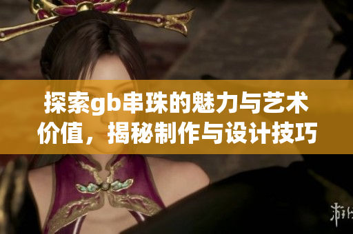 探索gb串珠的魅力与艺术价值，揭秘制作与设计技巧