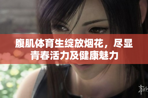 腹肌体育生绽放烟花，尽显青春活力及健康魅力