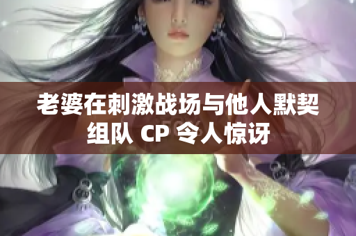老婆在刺激战场与他人默契组队 CP 令人惊讶