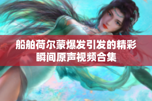 船舶荷尔蒙爆发引发的精彩瞬间原声视频合集