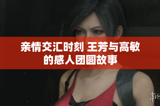 亲情交汇时刻 王芳与高敏的感人团圆故事