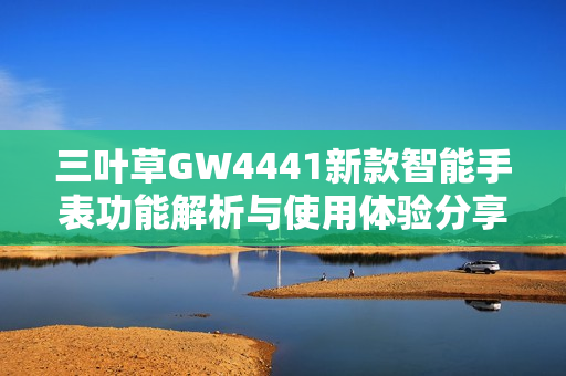 三叶草GW4441新款智能手表功能解析与使用体验分享