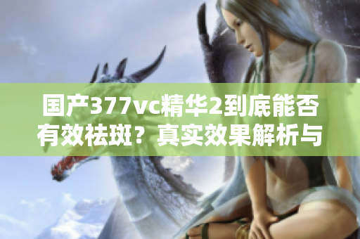 国产377vc精华2到底能否有效祛斑？真实效果解析与评测