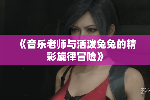 《音乐老师与活泼兔兔的精彩旋律冒险》