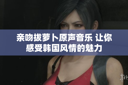 亲吻拔萝卜原声音乐 让你感受韩国风情的魅力