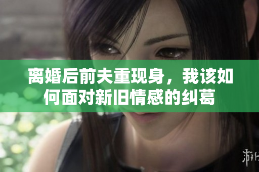 离婚后前夫重现身，我该如何面对新旧情感的纠葛