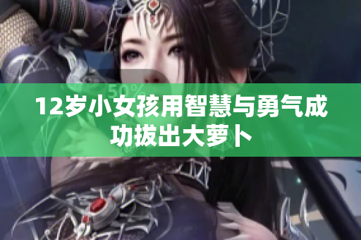 12岁小女孩用智慧与勇气成功拔出大萝卜