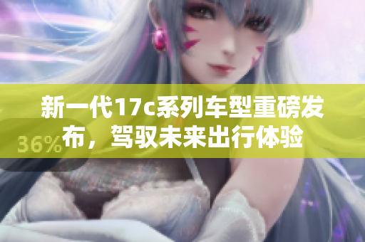 新一代17c系列车型重磅发布，驾驭未来出行体验