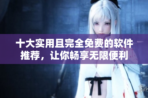 十大实用且完全免费的软件推荐，让你畅享无限便利