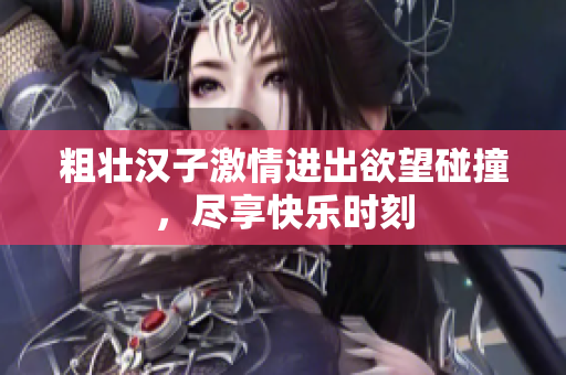 粗壮汉子激情进出欲望碰撞，尽享快乐时刻