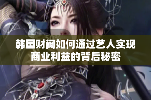 韩国财阀如何通过艺人实现商业利益的背后秘密