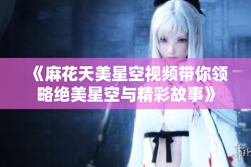 《麻花天美星空视频带你领略绝美星空与精彩故事》