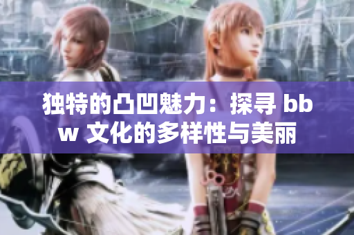 独特的凸凹魅力：探寻 bbw 文化的多样性与美丽