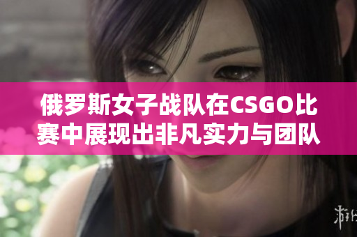 俄罗斯女子战队在CSGO比赛中展现出非凡实力与团队协作