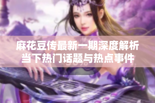麻花豆传最新一期深度解析当下热门话题与热点事件