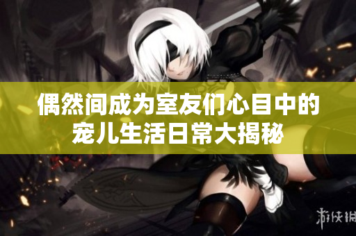 偶然间成为室友们心目中的宠儿生活日常大揭秘