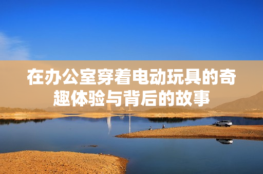 在办公室穿着电动玩具的奇趣体验与背后的故事