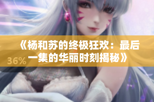 《杨和苏的终极狂欢：最后一集的华丽时刻揭秘》