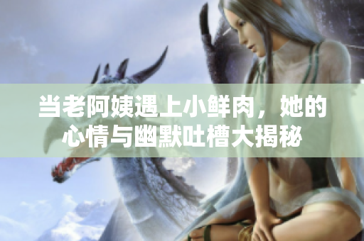 当老阿姨遇上小鲜肉，她的心情与幽默吐槽大揭秘
