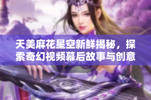 天美麻花星空新鲜揭秘，探索奇幻视频幕后故事与创意理念