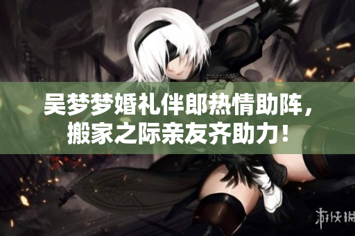 吴梦梦婚礼伴郎热情助阵，搬家之际亲友齐助力！