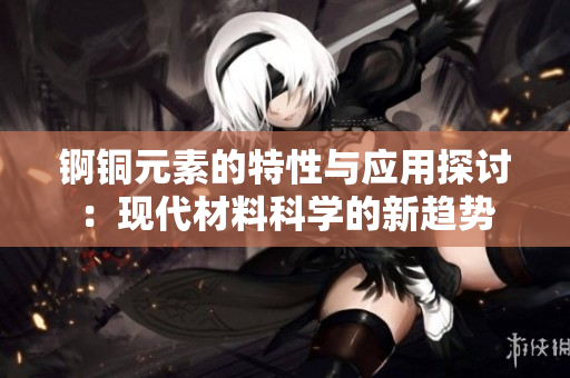 锕铜元素的特性与应用探讨：现代材料科学的新趋势