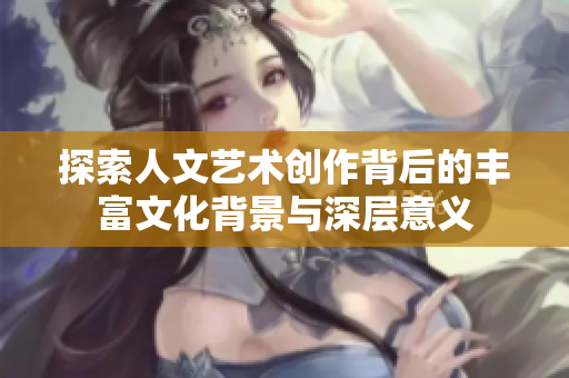 探索人文艺术创作背后的丰富文化背景与深层意义
