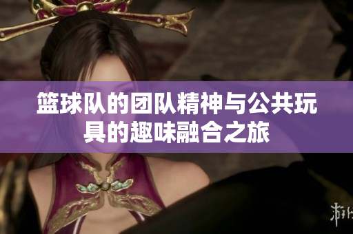 篮球队的团队精神与公共玩具的趣味融合之旅