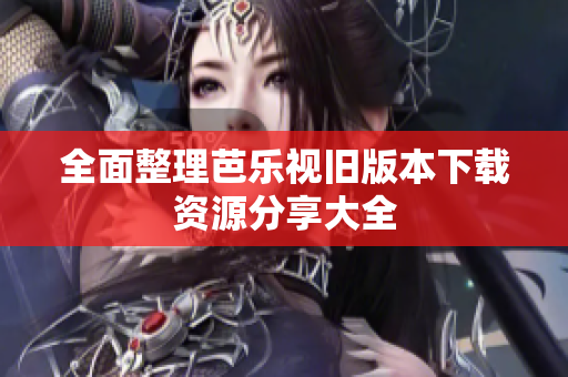 全面整理芭乐视旧版本下载资源分享大全