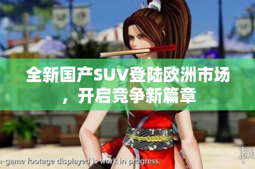 全新国产SUV登陆欧洲市场，开启竞争新篇章