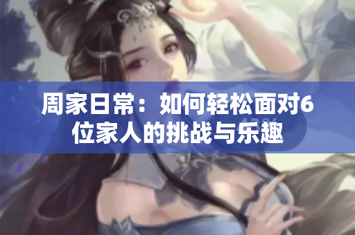 周家日常：如何轻松面对6位家人的挑战与乐趣