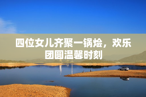 四位女儿齐聚一锅烩，欢乐团圆温馨时刻