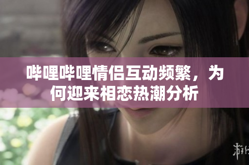 哔哩哔哩情侣互动频繁，为何迎来相恋热潮分析