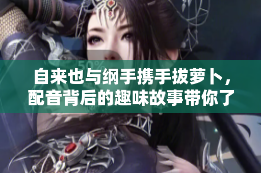 自来也与纲手携手拔萝卜，配音背后的趣味故事带你了解