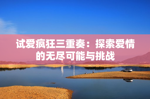 试爱疯狂三重奏：探索爱情的无尽可能与挑战