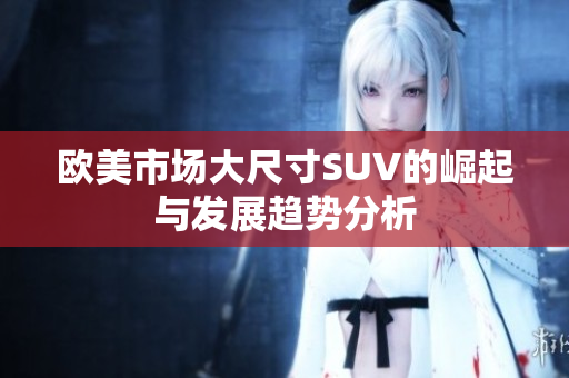 欧美市场大尺寸SUV的崛起与发展趋势分析