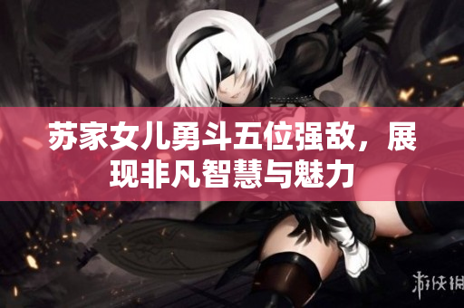 苏家女儿勇斗五位强敌，展现非凡智慧与魅力