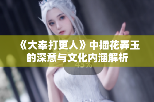 《大奉打更人》中插花弄玉的深意与文化内涵解析
