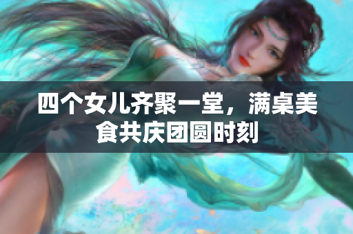 四个女儿齐聚一堂，满桌美食共庆团圆时刻