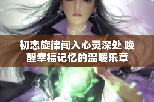 初恋旋律闯入心灵深处 唤醒幸福记忆的温暖乐章