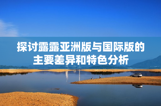 探讨露露亚洲版与国际版的主要差异和特色分析