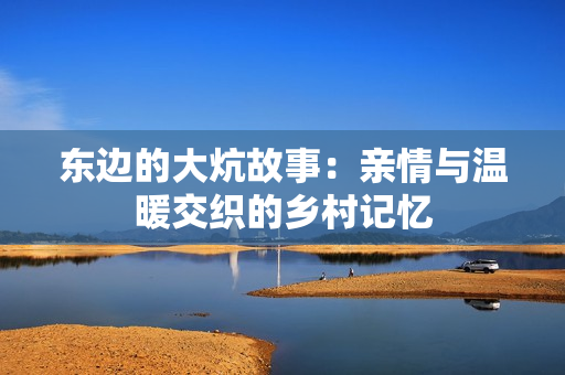 东边的大炕故事：亲情与温暖交织的乡村记忆