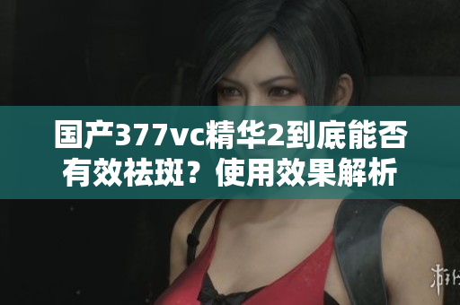 国产377vc精华2到底能否有效祛斑？使用效果解析